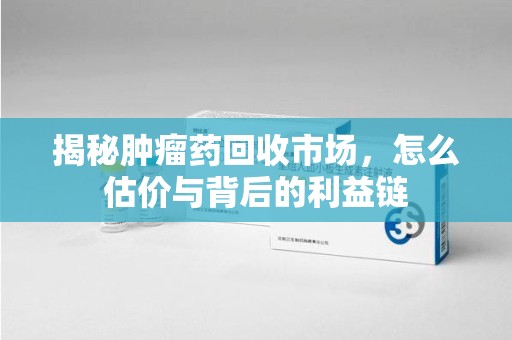 呼和浩特揭秘肿瘤药回收市场，怎么估价与背后的利益链