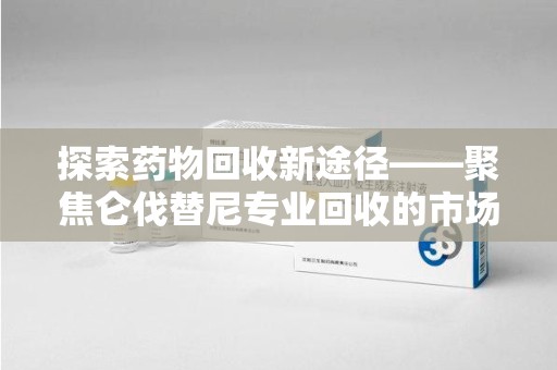 呼和浩特探索药物回收新途径——聚焦仑伐替尼专业回收的市场与意义