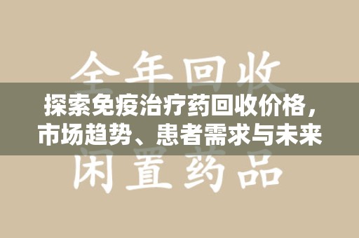 呼和浩特探索免疫治疗药回收价格，市场趋势、患者需求与未来发展