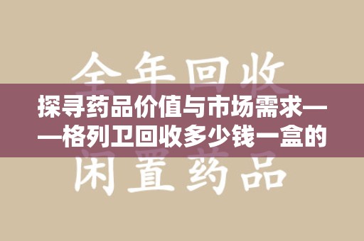 呼和浩特探寻药品价值与市场需求——格列卫回收多少钱一盒的深度解析