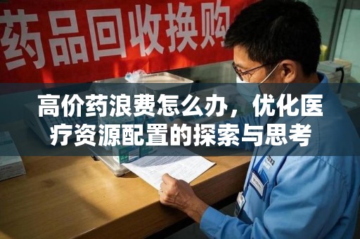 呼和浩特高价药浪费怎么办，优化医疗资源配置的探索与思考